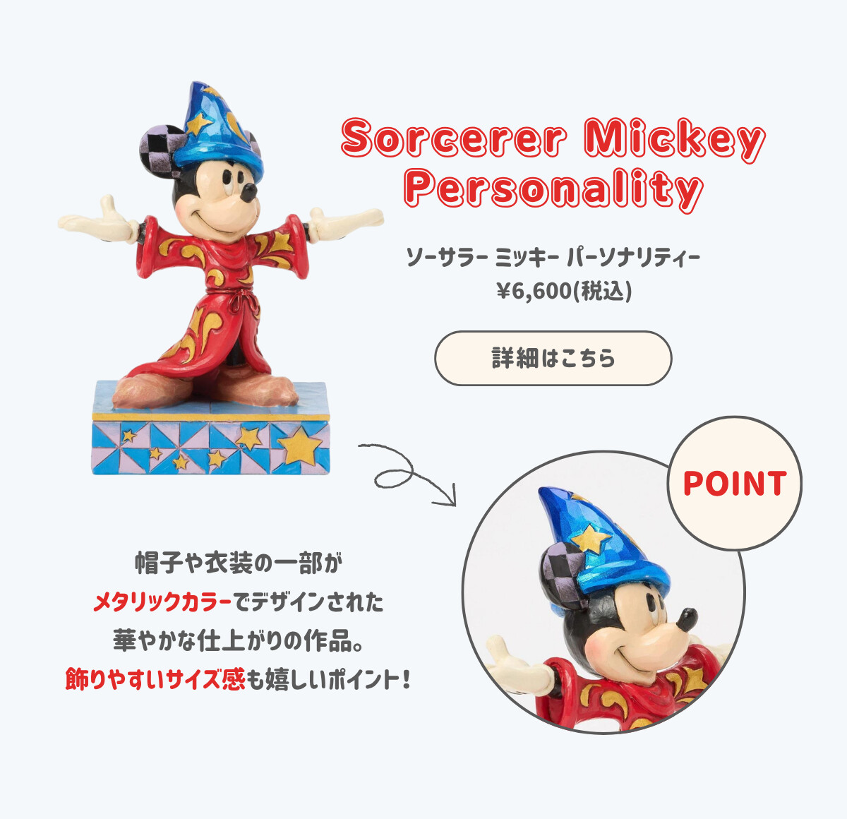 Sorcerer Mickey Personality ソーサラー ミッキー パーソナリティー ¥6,600（税込） 帽子や衣装の一部がメタリックカラーでデザインされた華やかな仕上がりの作品。飾りやすいサイズ感も嬉しいポイント！ 詳細はこちら