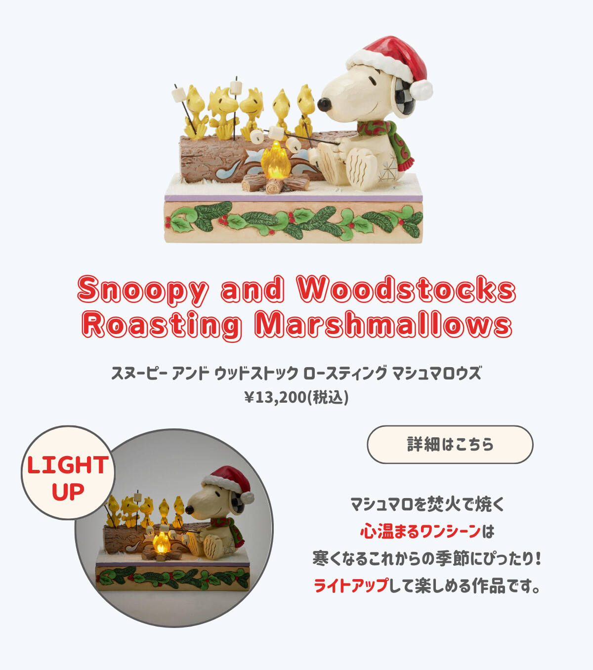 Snoopy and Woodstocks Roasting Marshmallows スヌーピー アンド ウッドストック ロースティング マシュマロウズ ¥13,200（税込） マシュマロを焚火で焼く心温まるワンシーンは寒くなるこれからの季節にぴったり！ライトアップして楽しめる作品です。 詳細はこちら