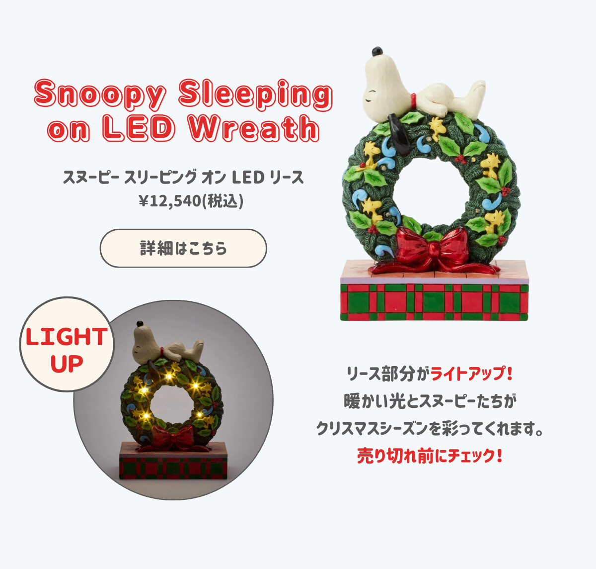 Snoopy Sleeping on LED Wreath スヌーピー スリーピング オン LED リース ¥12,540（税込） リース部分がライトアップ！暖かい光とスヌーピーたちがクリスマスシーズンを彩ってくれます。売り切れ前にチェック！ 詳細はこちら