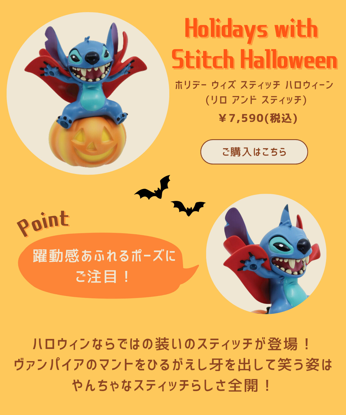 Holidays with Stitch Halloween ホリデー ウィズ スティッチ ハロウィーン（リロ アンド スティッチ） ¥7,590（税込） ご購入はこちら Point 躍動感あふれるポーズにご注目！ ハロウィンならではの装いのスティッチが登場！ヴァンパイアのマントをひるがえし牙を出して笑う姿はやんちゃなスティッチらしさ全開！
