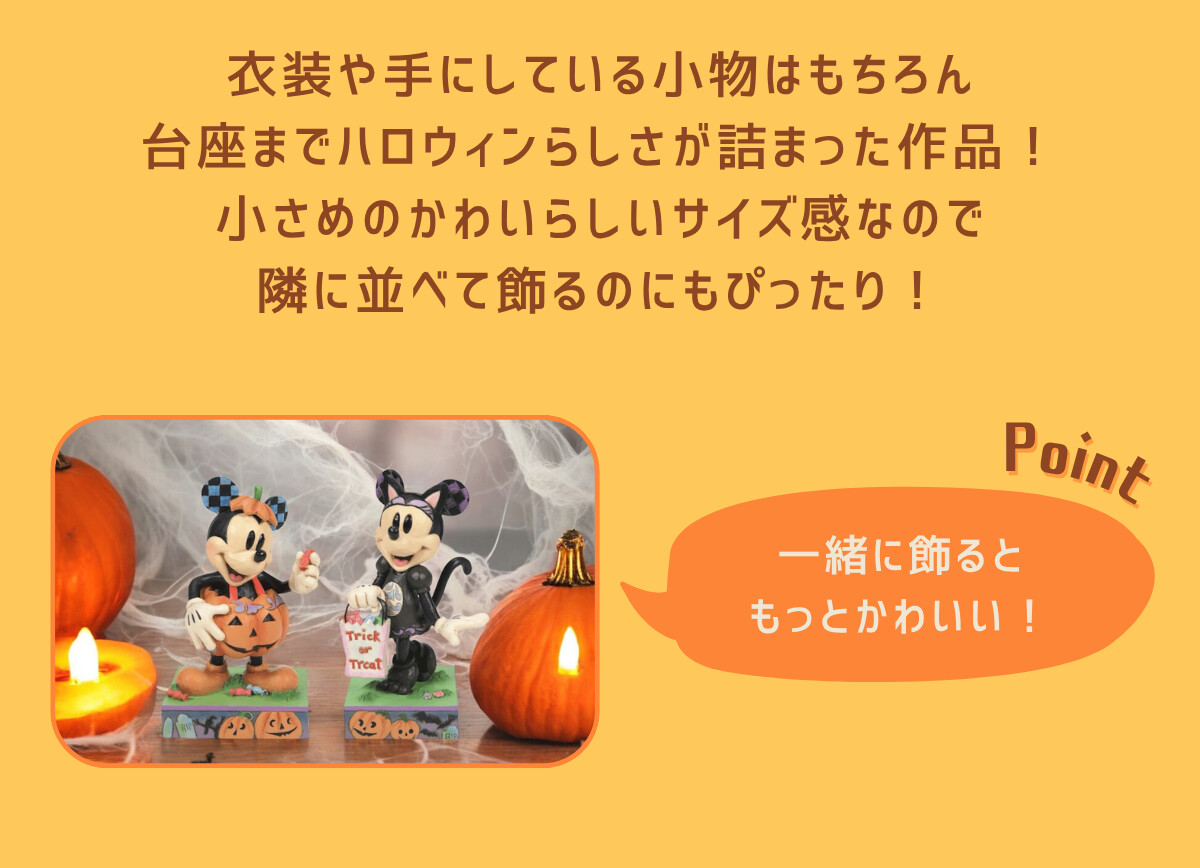 衣装や手にしている小物はもちろん、台座までハロウィンらしさが詰まった作品！小さめのかわいらしいサイズ感なので隣に並べて飾るのにもぴったり！ Point 一緒に飾るともっとかわいい！