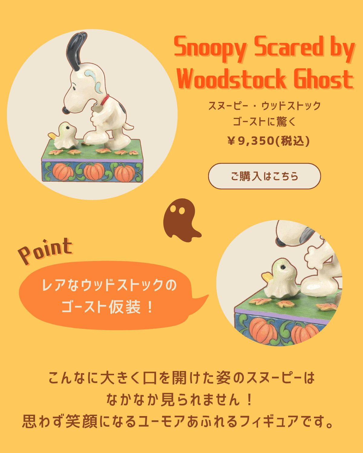 Snoopy Scared by Woodstock Ghost スヌーピー・ウッドストックゴーストに驚く ¥9,350（税込） ご購入はこちら Point レアなウッドストックのゴースト仮装！こんなに大きく口を開けた姿のスヌーピーはなかなか見られません！思わず笑顔になるユーモアあふれるフィギュアです。