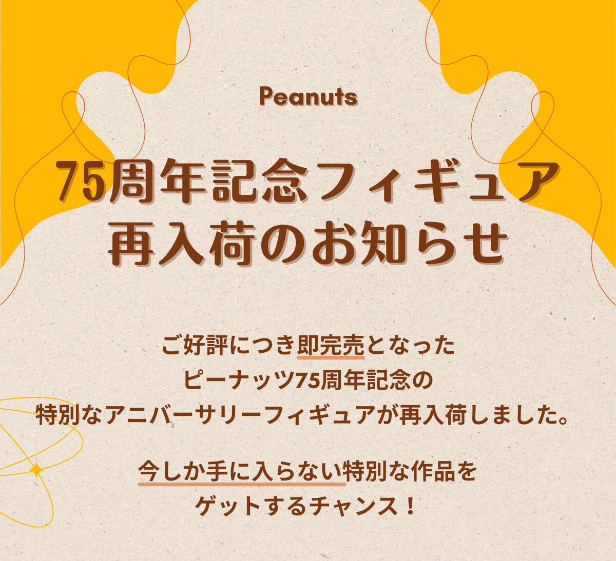 Peanuts 75周年記念フィギュア 再入荷のお知らせ ご好評につき即完売となったピーナッツ75周年記念の特別なアニバーサリーフィギュアが再入荷しました。今しか手に入らない特別な作品をゲットするチャンス！