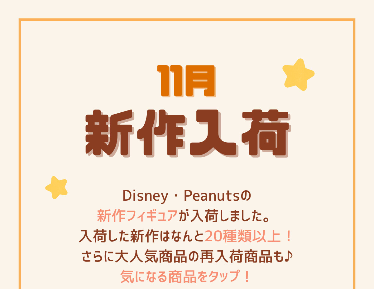 11月新作入荷 Disney・Peanutsの新作フィギュアが入荷しました。入荷した新作はなんと20種類以上！さらに大人気商品の再入荷商品も。気になる商品をタップ！