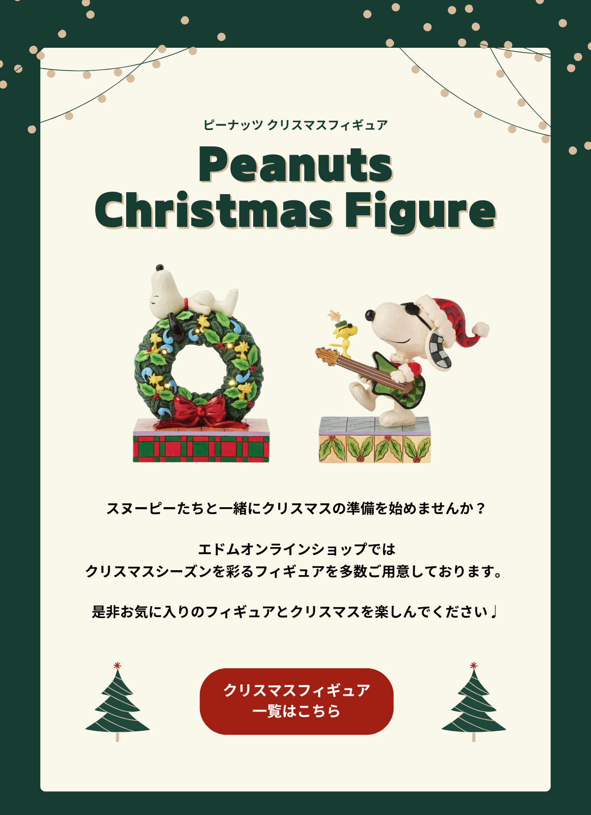 ピーナッツ クリスマスフィギュア Peanuts Christmas Figure スヌーピーたちと一緒にクリスマスの準備を始めませんか？エドムオンラインショップではクリスマスシーズンを彩るフィギュアを多数ご用意しております。是非お気に入りのフィギュアとクリスマスを楽しんでください♪ クリスマスフィギュア一覧はこちら