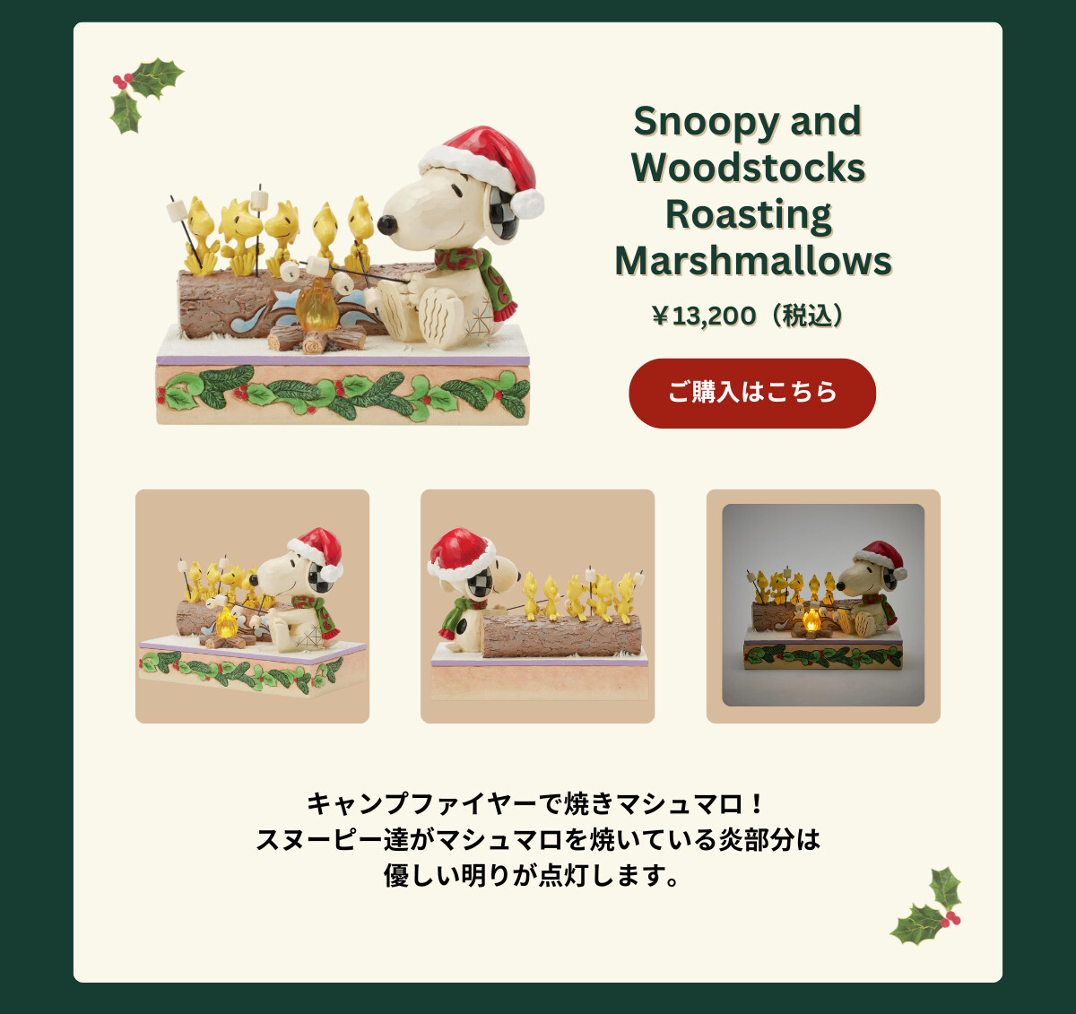 Snoopy and Woodstocks Roasting Marshmallows ¥13,200（税込） キャンプファイヤーで焼きマシュマロ！スヌーピー達がマシュマロを焼いている炎部分は優しい明りが点灯します。 ご購入はこちら