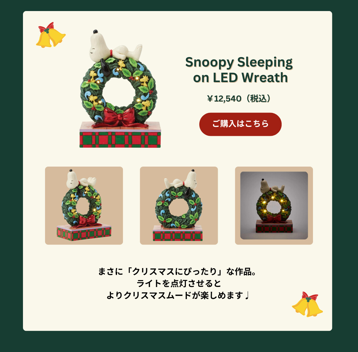 Snoopy Sleeping on LED Wreath ¥12,540（税込） まさに「クリスマスにぴったり」な作品。ライトを点灯させるとよりクリスマスムードが楽しめます♪ ご購入はこちら