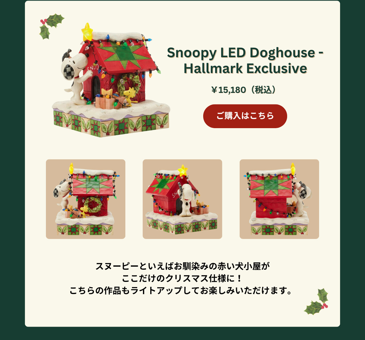 Snoopy LED Doghouse - Hallmark Exclusive ¥15,180（税込） スヌーピーといえばお馴染みの赤い犬小屋がここだけのクリスマス仕様に！こちらの作品もライトアップしてお楽しみいただけます。 ご購入はこちら