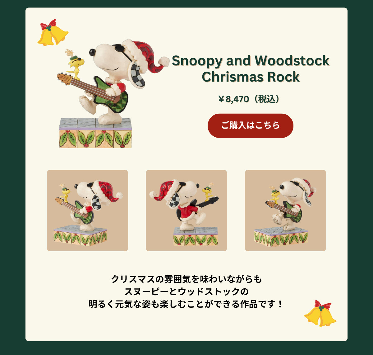 Snoopy and Woodstock Christmas Rock ¥8,470（税込） クリスマスの雰囲気を味わいながらもスヌーピーとウッドストックの明るく元気な姿も楽しむことができる作品です！ ご購入はこちら