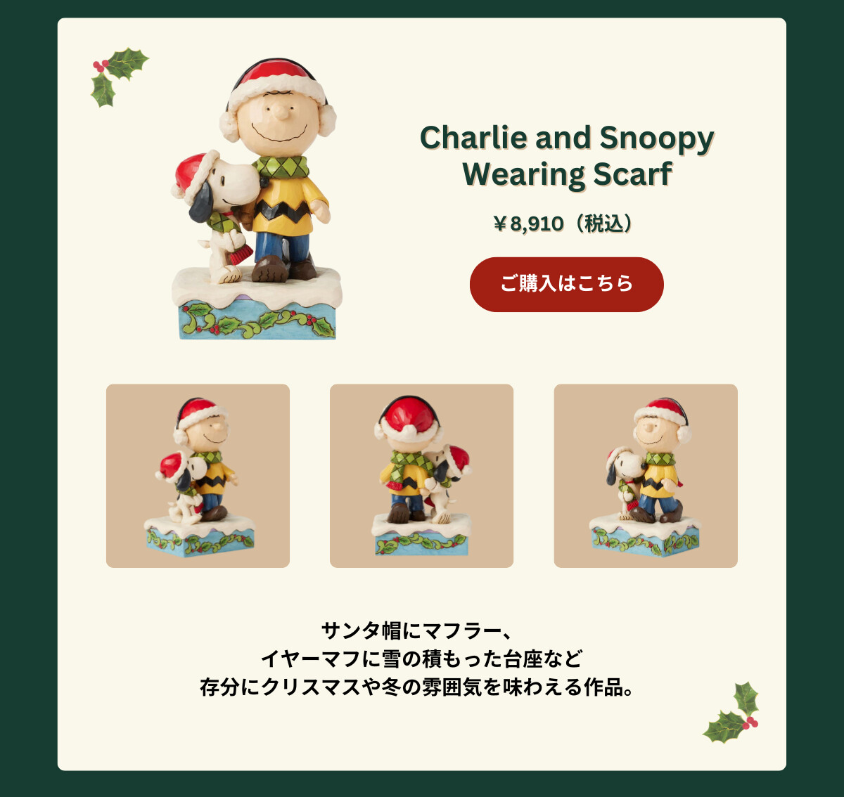 Charlie and Snoopy Wearing Scarf ¥8,910（税込） サンタ帽にマフラー、イヤーマフに雪の積もった台座など存分にクリスマスや冬の雰囲気を味わえる作品。 ご購入はこちら