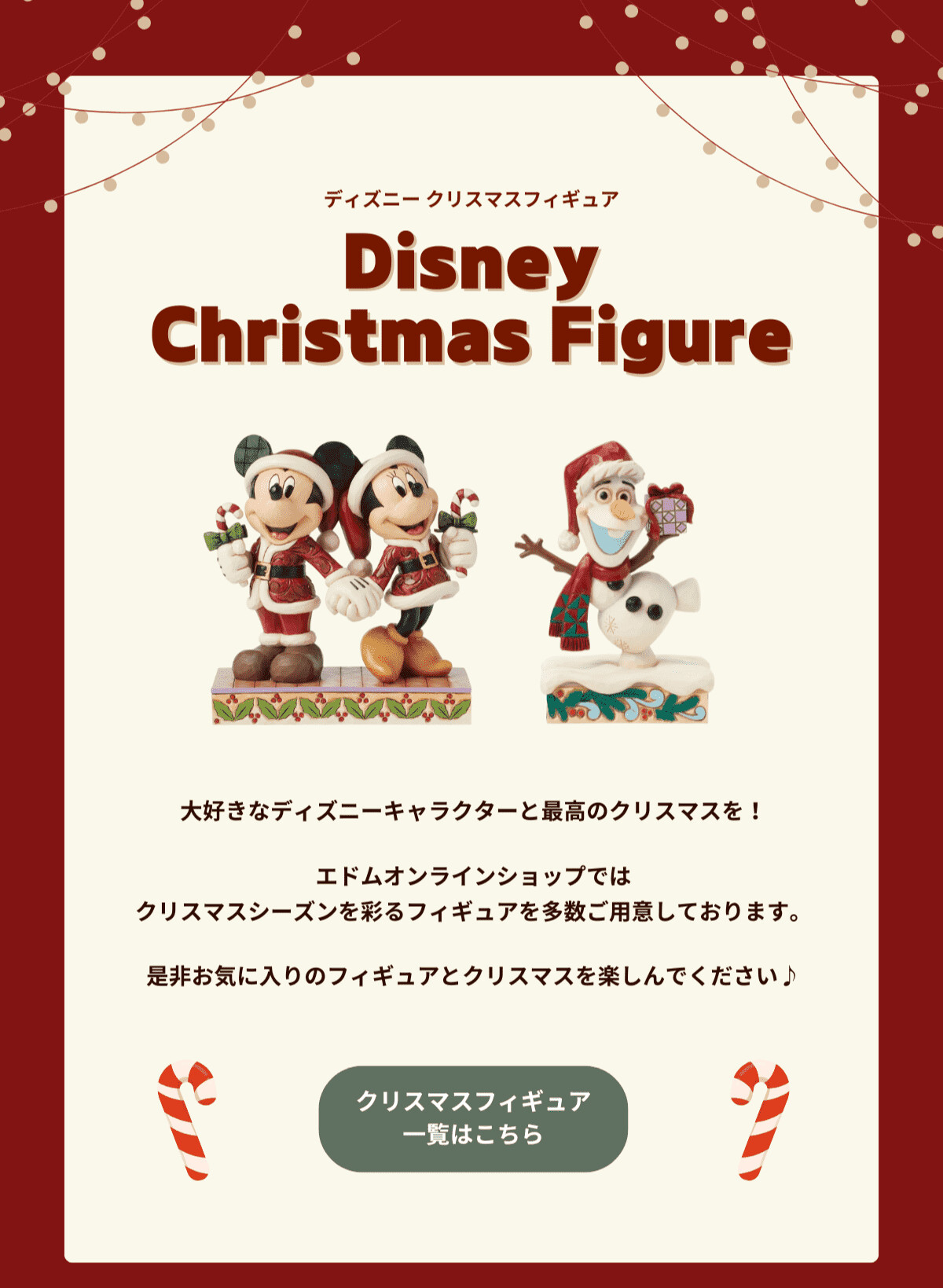 ディズニークリスマスフィギュア Disney Christmas Figure 大好きなディズニーキャラクターと最高のクリスマスを！エドムオンラインショップではクリスマスシーズンを彩るフィギュアを多数ご用意しております。是非お気に入りのフィギュアとクリスマスを楽しんでください♪ クリスマスフィギュア一覧はこちら
