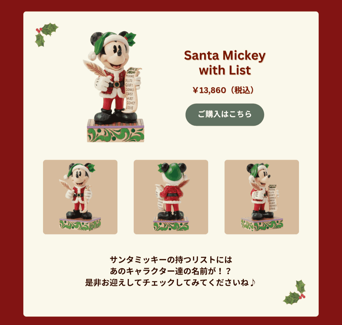 Santa Mickey with List ¥13,860（税込） サンタミッキーの持つリストにはあのキャラクター達の名前が！？是非お迎えしてチェックしてみてくださいね♪ ご購入はこちら