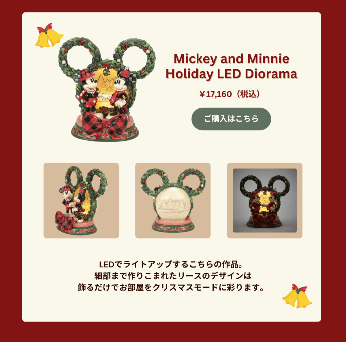 Mickey and Minnie Holiday LED Diorama ¥17,160（税込） LEDでライトアップするこちらの作品。細部まで作りこまれたリースのデザインは飾るだけでお部屋をクリスマスモードに彩ります。  ご購入はこちら