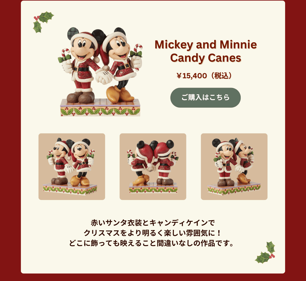 Mickey and Minnie Candy Canes ¥15,400（税込） 赤いサンタ衣装とキャンディケインでクリスマスをより明るく楽しい雰囲気に！どこに飾っても映えること間違いなしの作品です。  ご購入はこちら