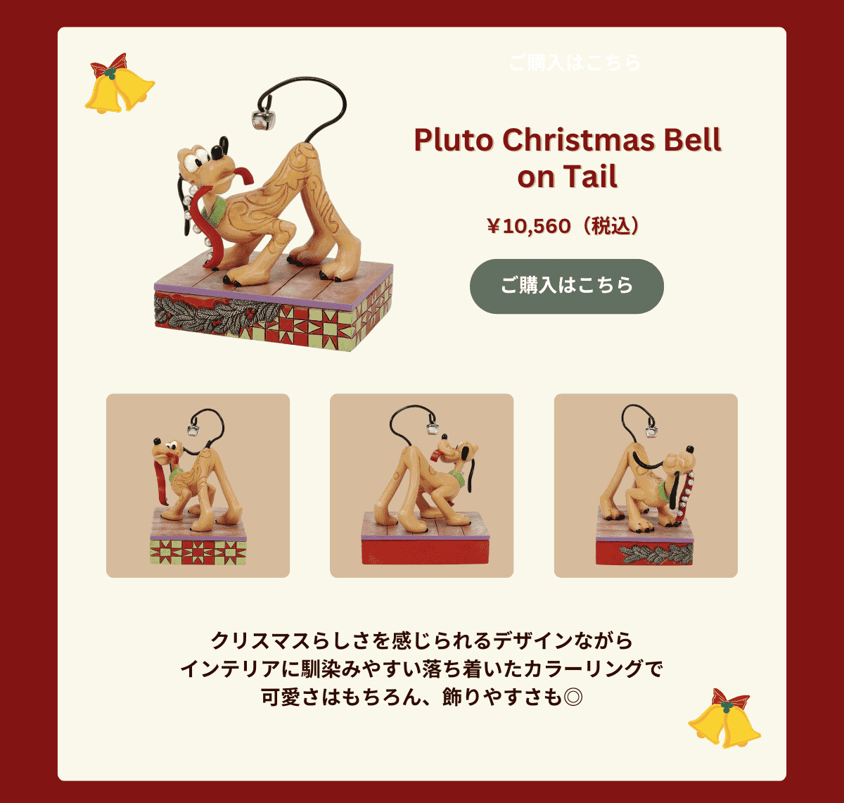 Pluto Christmas Bell on Tail ¥10,560（税込） クリスマスらしさを感じられるデザインながらインテリアに馴染みやすい落ち着いたカラーリングで可愛さはもちろん、飾りやすさも♪  ご購入はこちら