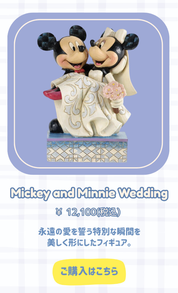 Mickey and Minnie Wedding　¥12,100円（税込） 永遠の愛を誓う特別な瞬間を美しく表現したフィギュア。 ご購入はこちら