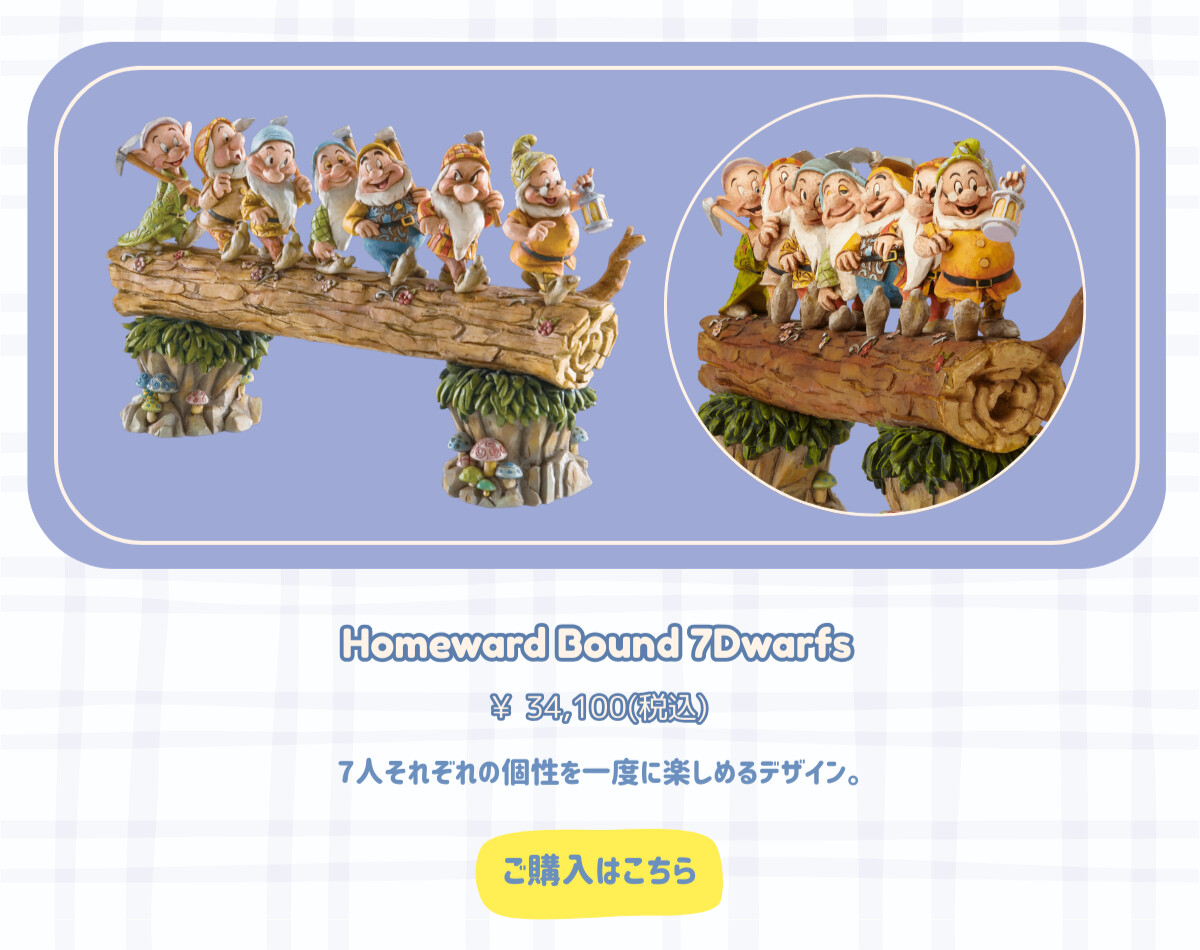 Homeward Bound 7Dwarfs　¥34,100円（税込） 7人それぞれの個性を一度に楽しめるデザイン。 ご購入はこちら