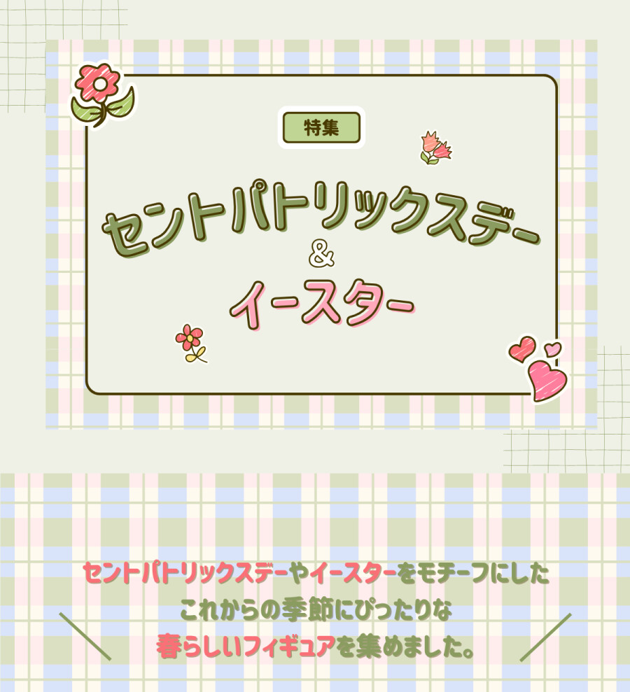 特集 セントパトリックスデー＆イースター セントパトリックスデーやイースターをモチーフにしたこれからの季節にぴったりな春らしいフィギュアを集めました。