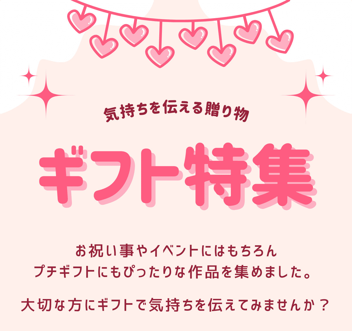 気持ちを伝える贈り物 ギフト特集 お祝い事やイベントにはもちろん、プチギフトにもぴったりな作品を集めました。大切な方にギフトで気持ちを伝えてみませんか？