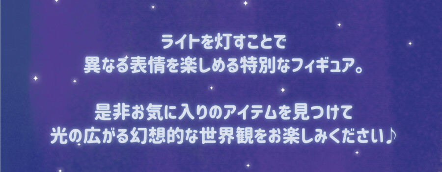 ライトを灯すことで異なる表情を楽しめる特別なフィギュア。是非お気に入りのアイテムを見つけて光の広がる幻想的な世界観をお楽しみください。