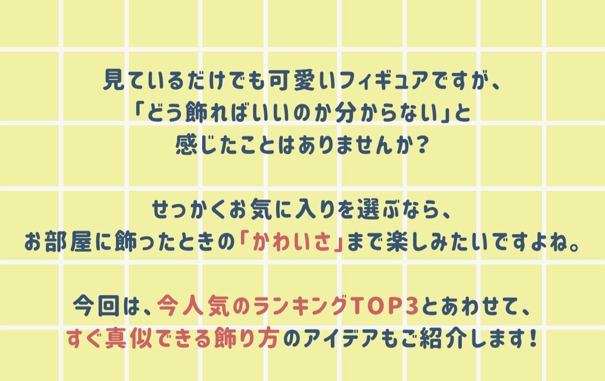 見ているだけでも可愛いフィギュアですが、「どう飾ればいいのか分からない」と感じたことはありませんか？せっかくお気に入りを選ぶなら、お部屋に飾ったときの「かわいさ」まで楽しみたいですよね。今回は、今人気のランキングTOP3とあわせて、すぐ真似できる飾り方のアイデアもご紹介します！