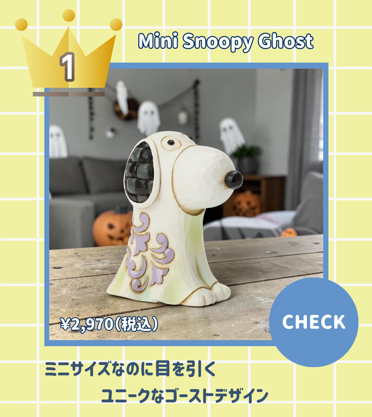 1 Mini Snoopy Ghost ¥2,970 (税込) ミニサイズなのに目を引くユニークなゴーストデザイン CHECK