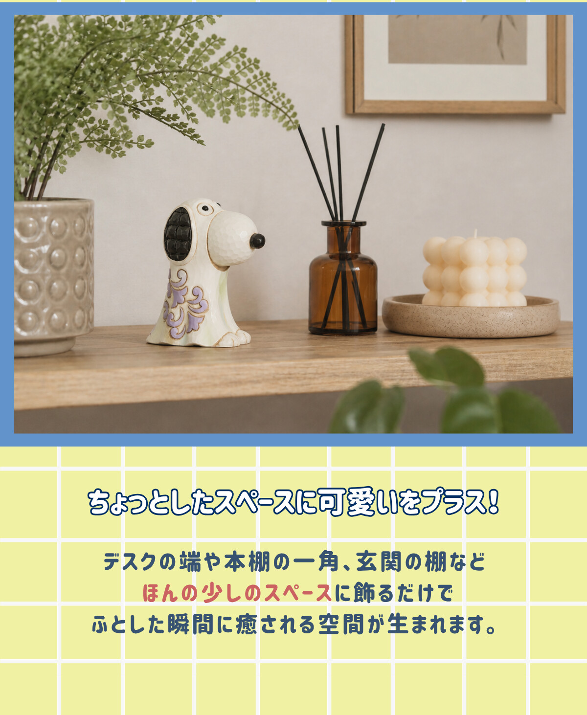 ちょっとしたスペースに可愛いをプラス！ デスクの端や本棚の一角、玄関の棚などほんの少しのスペースに飾るだけでふとした瞬間に癒される空間が生まれます。