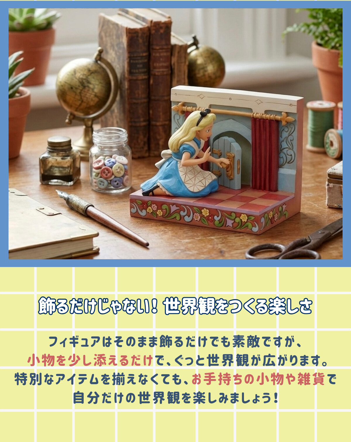 飾るだけじゃない！世界観をつくる楽しさ フィギュアはそのまま飾るだけでも素敵ですが、小物を少し添えるだけで、ぐっと世界観が広がります。特別なアイテムを揃えなくても、お手持ちの小物や雑貨で自分だけの世界観を楽しみましょう！