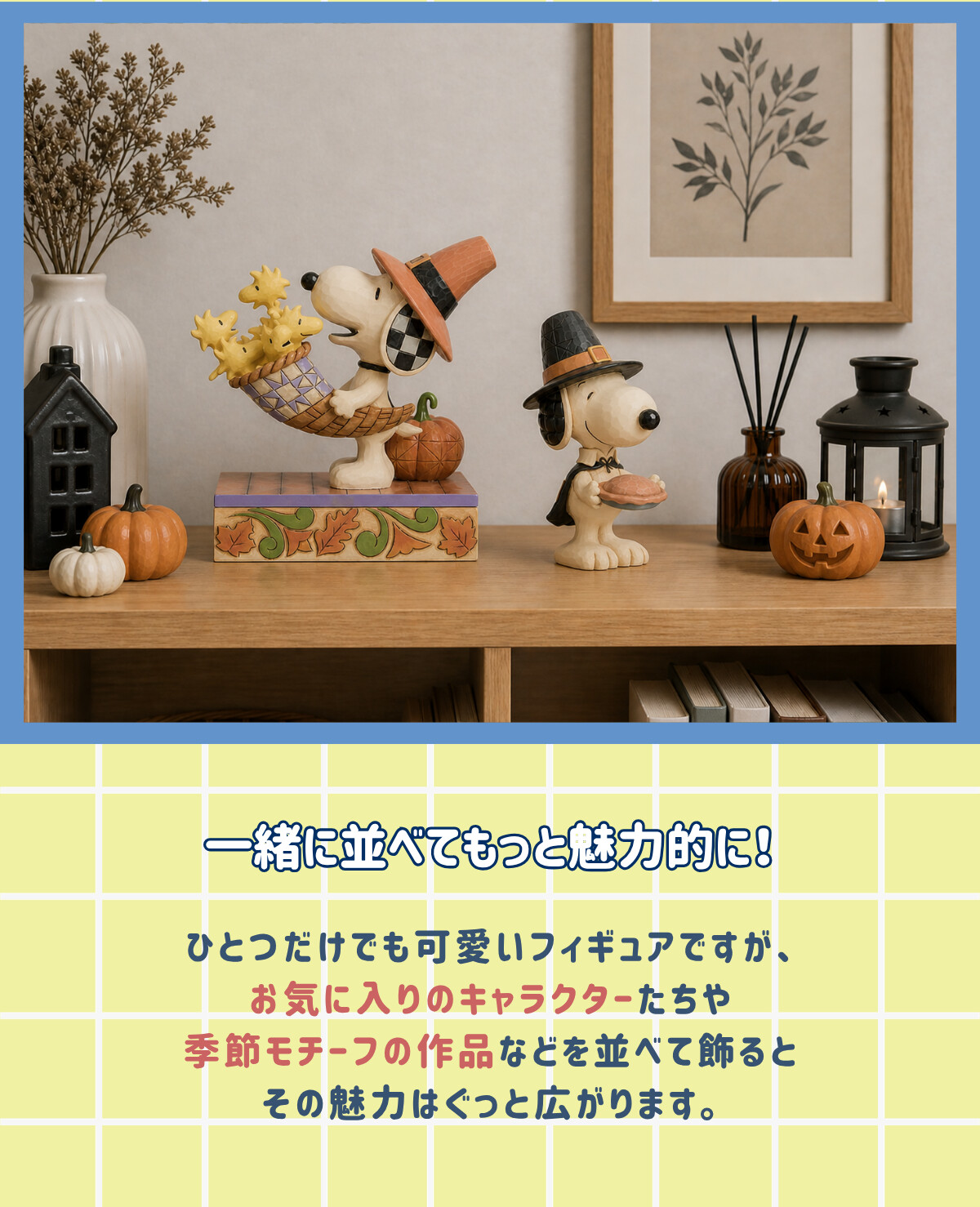 一緒に並べてもっと魅力的に！ ひとつだけでも可愛いフィギュアですが、お気に入りのキャラクターたちや季節モチーフの作品などを並べて飾るとその魅力はぐっと広がります。