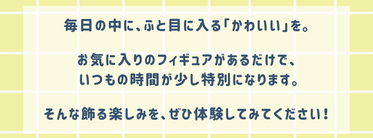 毎日の中に、ふと目に入る「かわいい」を。お気に入りのフィギュアがあるだけで、いつもの時間が少し特別になります。そんな飾る楽しみを、ぜひ体験してみてください！