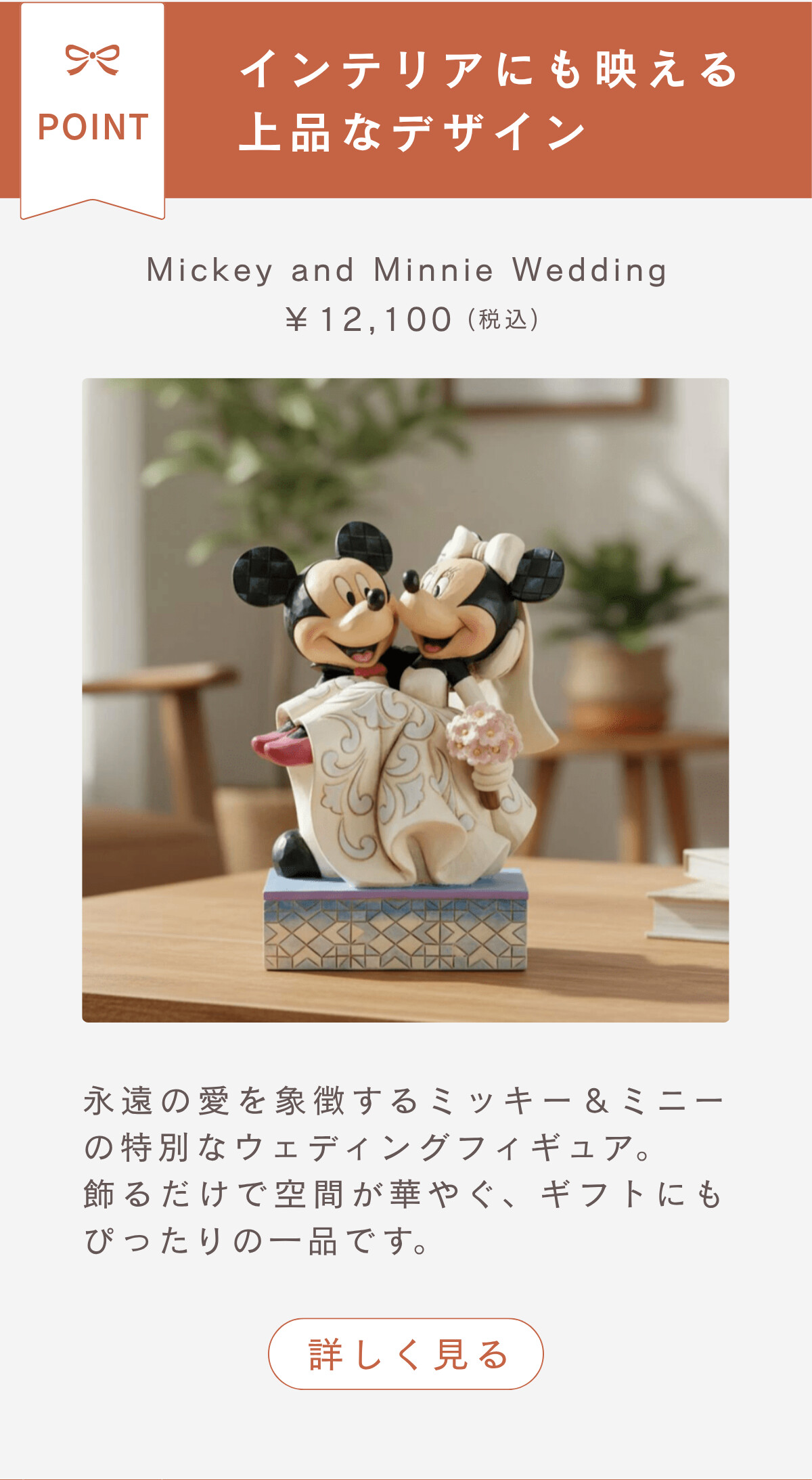 インテリアにも映える上品なデザイン Mickey and Minnie Wedding ¥12,100（税込） 永遠の愛を象徴するミッキー＆ミニーの特別なウェディングフィギュア。飾るだけで空間が華やぐ、ギフトにぴったりの一品です。 詳しく見る