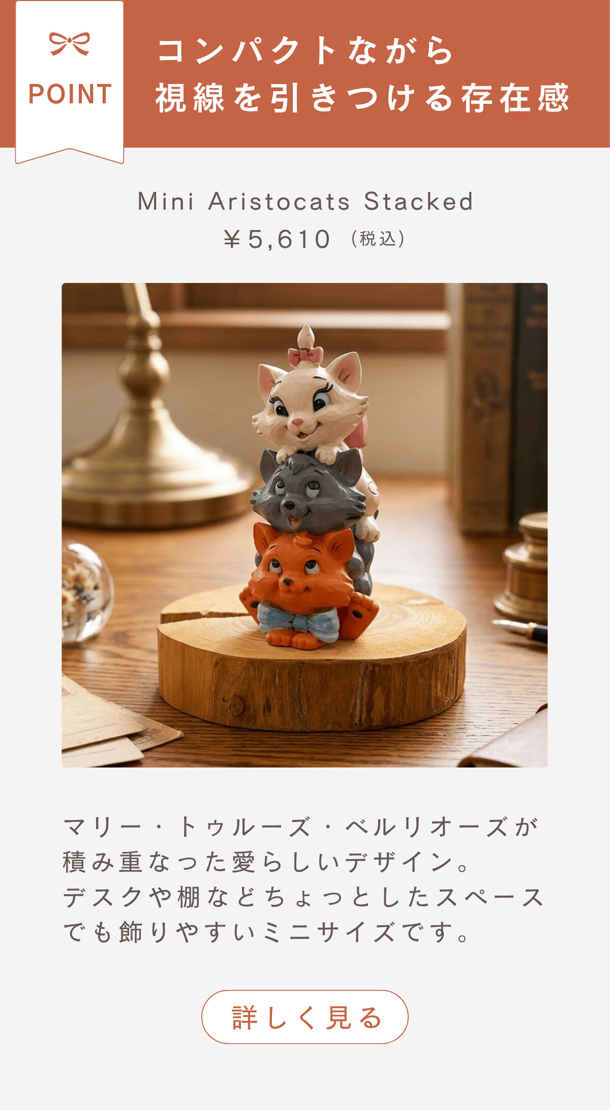 コンパクトながら視線を引きつける存在感 Mini Aristocats Stacked ¥5,610（税込） マリー・トゥールーズ・ベルリオーズが積み重なった愛らしいデザイン。デスクや棚などちょっとしたスペースでも飾りやすいミニサイズです。 詳しく見る