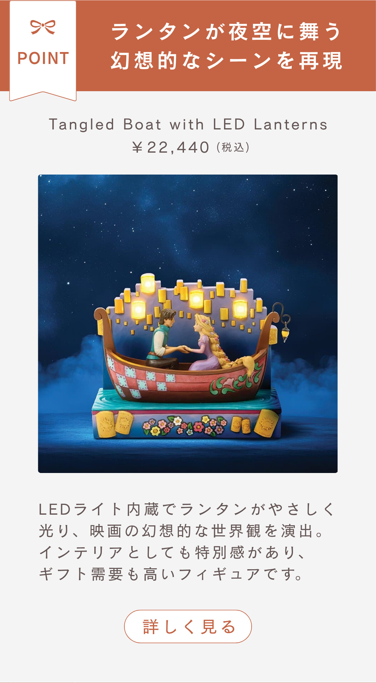 ランタンが夜空に舞う幻想的なシーンを再現 Tangled Boat with LED Lanterns ¥22,440（税込） LEDライト内蔵でランタンがやさしく光り、映画の幻想的な世界観を演出。インテリアとしても特別感があり、ギフト需要も高いフィギュアです。 詳しく見る