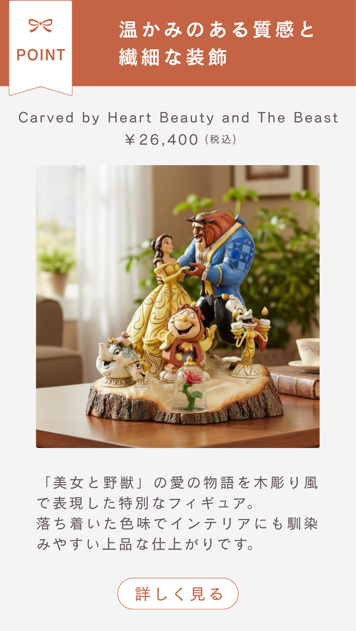 温かみのある質感と繊細な装飾 Carved by Heart Beauty and The Beast ¥26,400（税込） 「美女と野獣」の愛の物語を木彫り風で表現した特別なフィギュア。落ち着いた色味でインテリアにも馴染みやすい上品な仕上がりです。 詳しく見る
