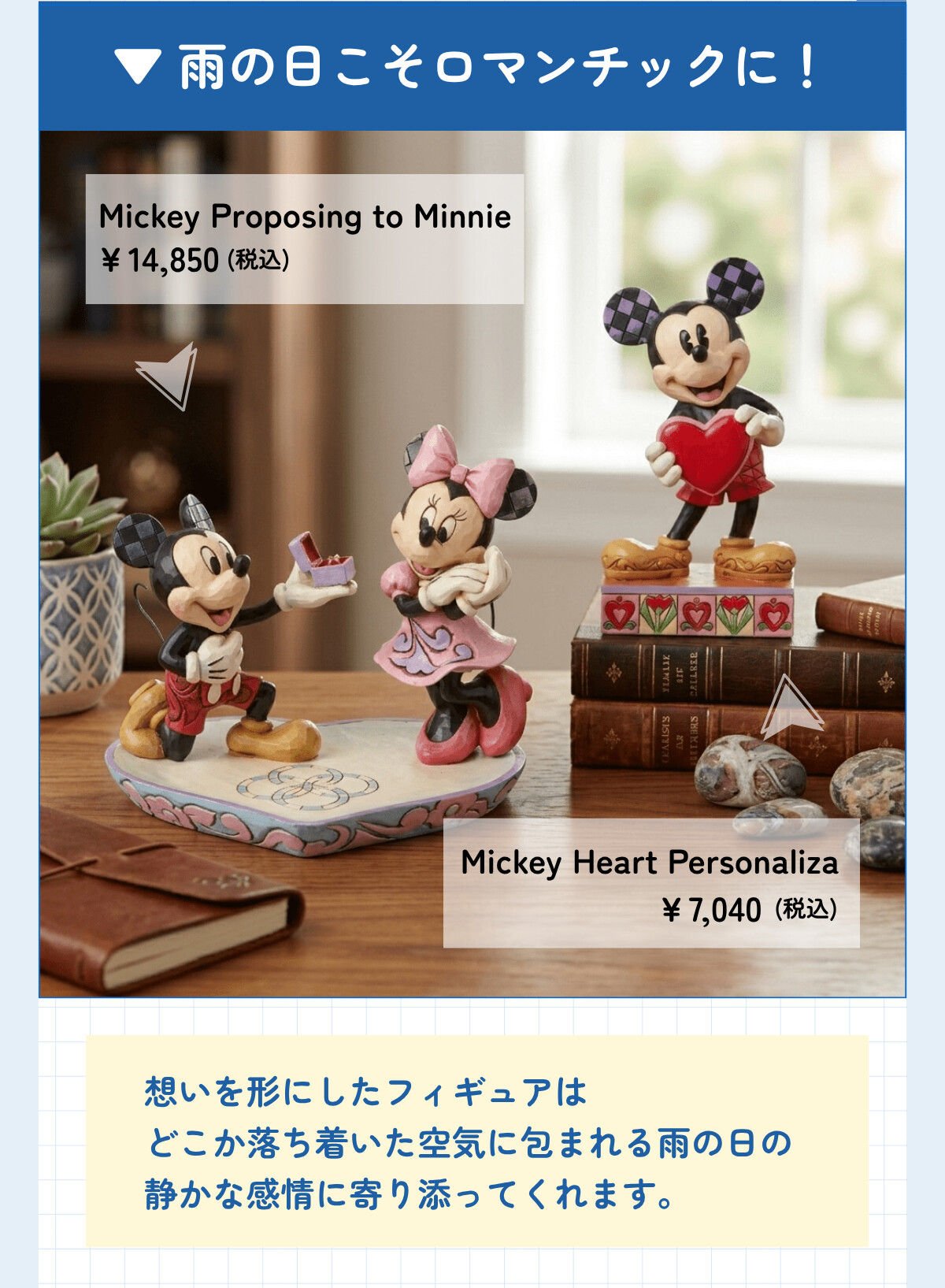 雨の日こそロマンチックに！ Mickey Proposing to Minnie ¥14,850 (税込) Mickey Heart Personaliza ¥7,040 (税込) 想いを形にしたフィギュアはどこか落ち着いた空気に包まれる雨の日の静かな感情に寄り添ってくれます。