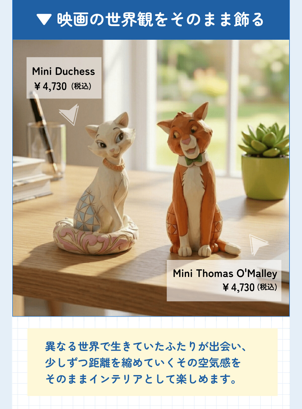 映画の世界観をそのまま飾る Mini Duchess ¥4,730 (税込) Mini Thomas O'Malley ¥4,730 (税込) 異なる世界で生きていたふたりが出会い、少しずつ距離を縮めていくその空気感をそのままインテリアとして楽しめます。