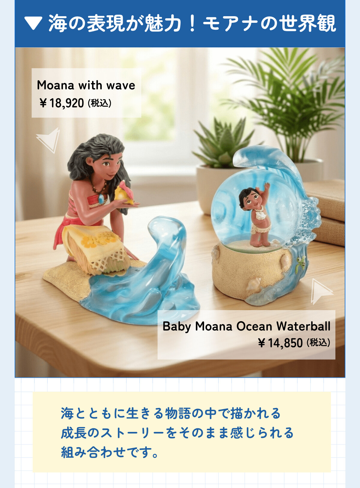 海の表現が魅力！モアナの世界観 Moana with wave ¥18,920 (税込) Baby Moana Ocean Waterball ¥14,850 (税込) 海とともに生きる物語の中で描かれる成長のストーリーをそのまま感じられる組み合わせです。