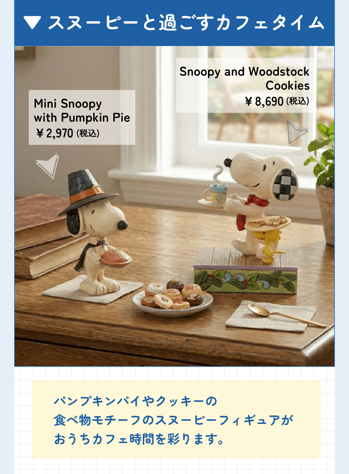 スヌーピーと過ごすカフェタイム Mini Snoopy with Pumpkin Pie ¥2,970 (税込) Snoopy and Woodstock Cookies ¥8,690 (税込) パンプキンパイやクッキーの食べモチーフのスヌーピーフィギュアがおうちカフェ時間を彩ります。