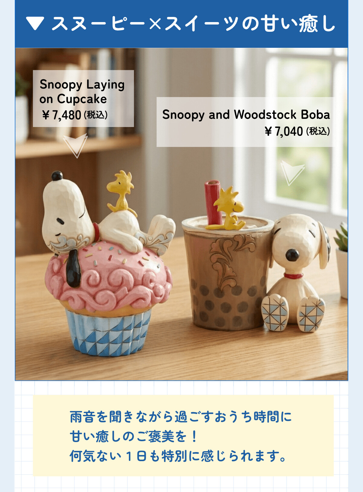 スヌーピー×スイーツの甘い癒し Snoopy Laying on Cupcake ¥7,480 (税込) Snoopy and Woodstock Boba ¥7,040 (税込) 雨音を聞きながら過ごすおうちに甘い癒しのご褒美を！何気ない1日も特別に感じられます。