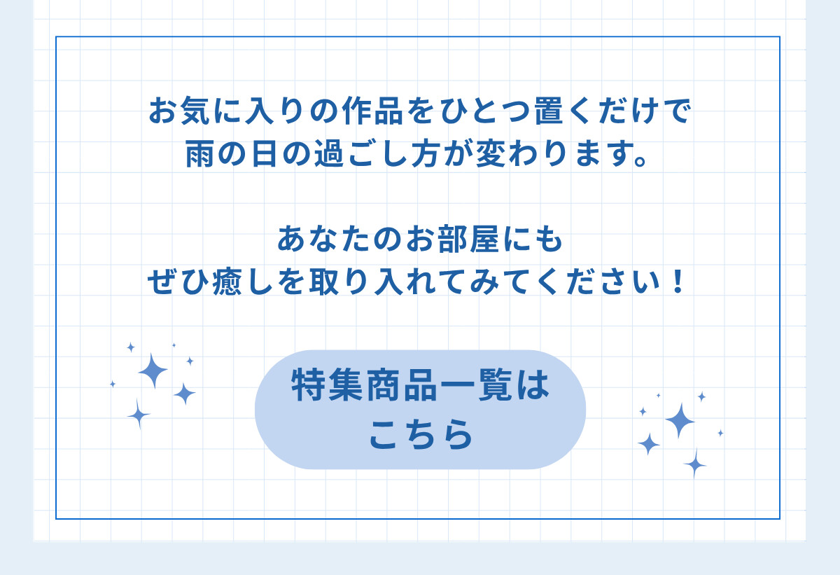 お気に入りの作品をひとつ置くだけで雨の日の過ごし方が変わります。あなたのお部屋にもぜひ癒しを取り入れてみてください！ 特集商品一覧はこちら