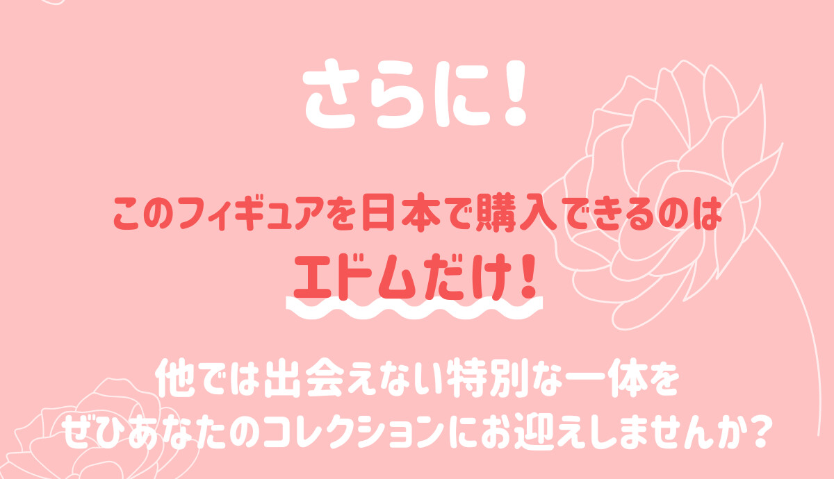 さらに！このフィギュアを日本で購入できるのはエドムだけ！他では出会えない特別の一体を、ぜひあなたのコレクションにお迎えしませんか？