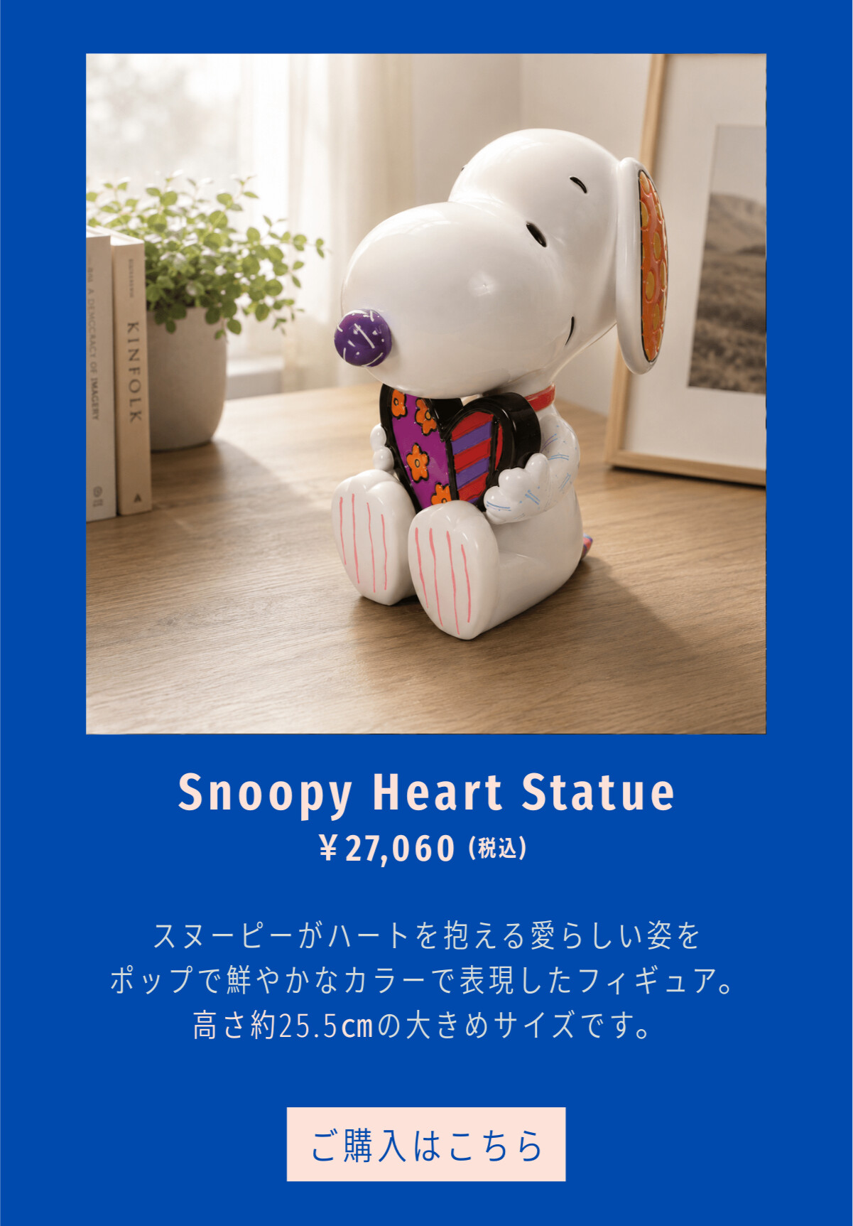 Snoopy Heart Statue ¥27,060（税込） スヌーピーがハートを抱える愛らしい姿をポップで鮮やかなカラーで表現したフィギュア。高さ約25.5cmの大きめサイズです。 ご購入はこちら
