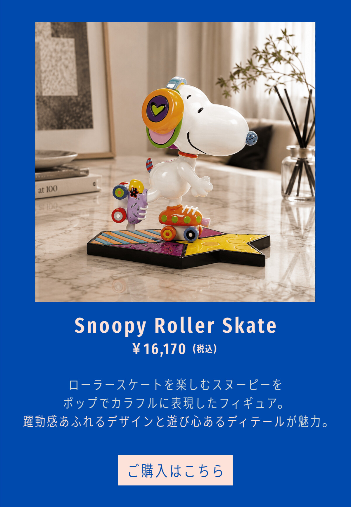 Snoopy Roller Skate ¥16,170（税込） ローラースケートを楽しむスヌーピーをポップでカラフルに表現したフィギュア。躍動感あふれるデザインと遊び心あるディテールが魅力。 ご購入はこちら