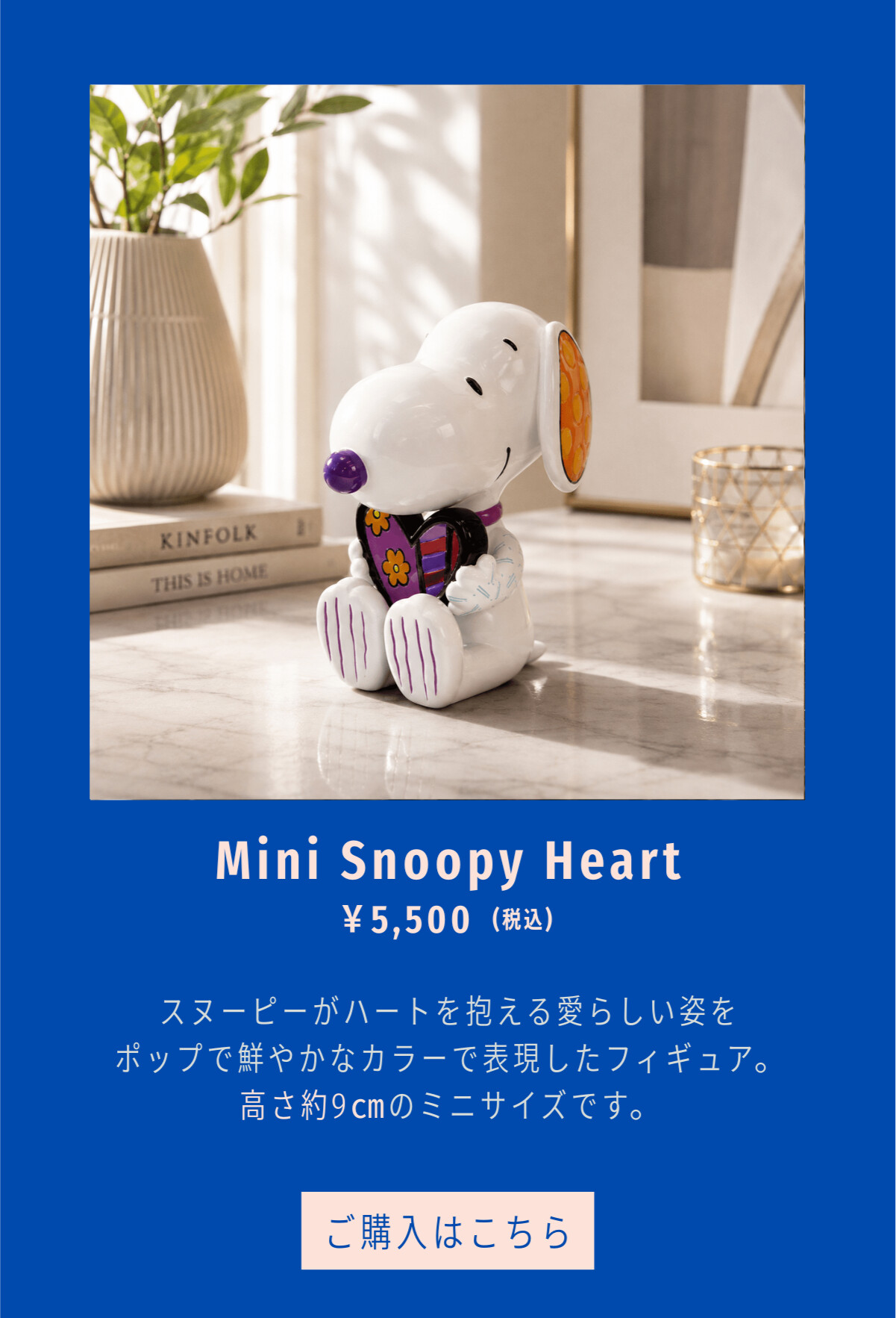 Mini Snoopy Heart ¥5,500（税込） スヌーピーがハートを抱える愛らしい姿をポップで鮮やかなカラーで表現したフィギュア。高さ約9cmのミニサイズです。 ご購入はこちら