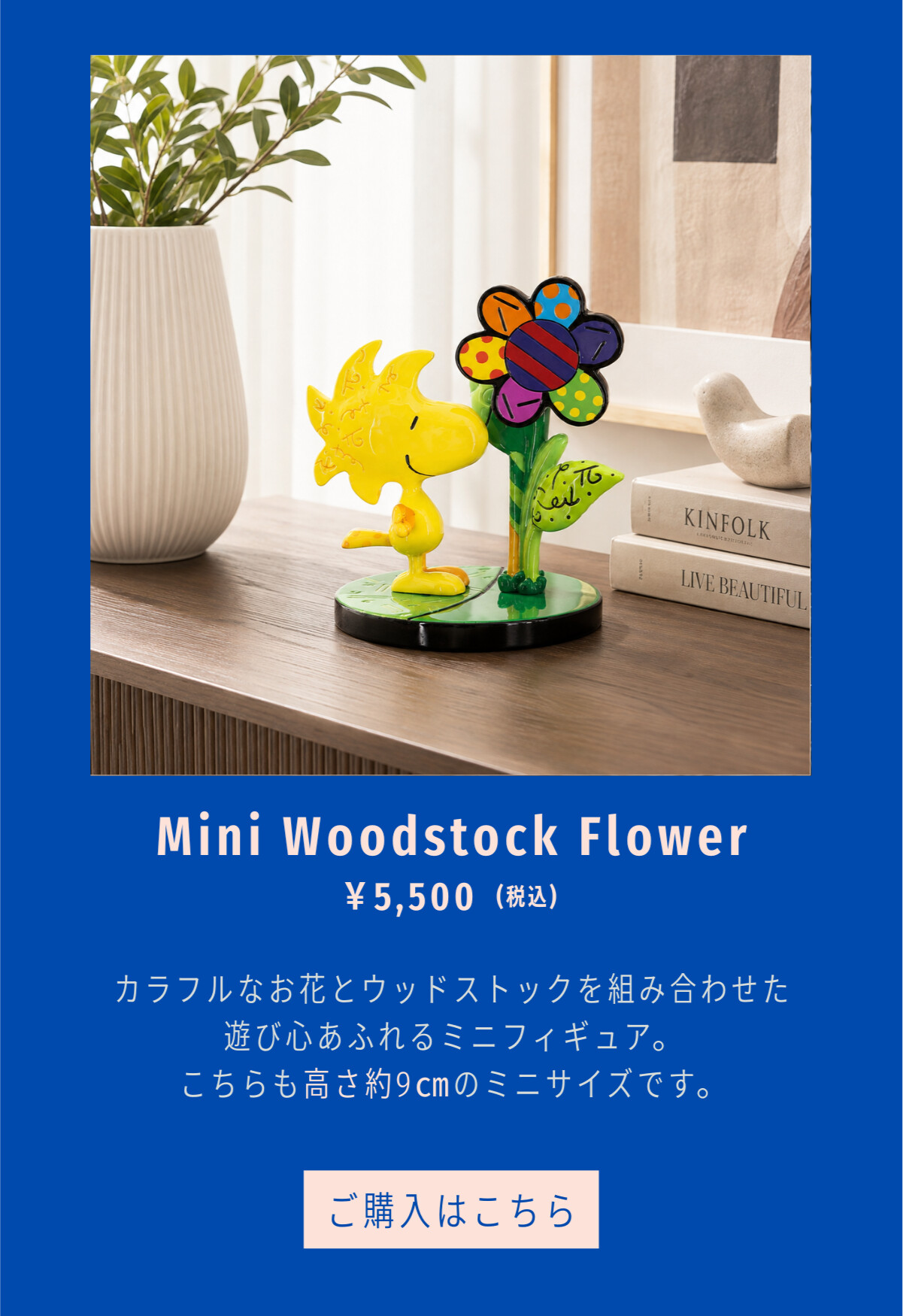 Mini Woodstock Flower ¥5,500（税込） カラフルなお花とウッドストックを組み合わせた遊び心あふれるミニフィギュア。こちらも高さ約9cmのミニサイズです。 ご購入はこちら